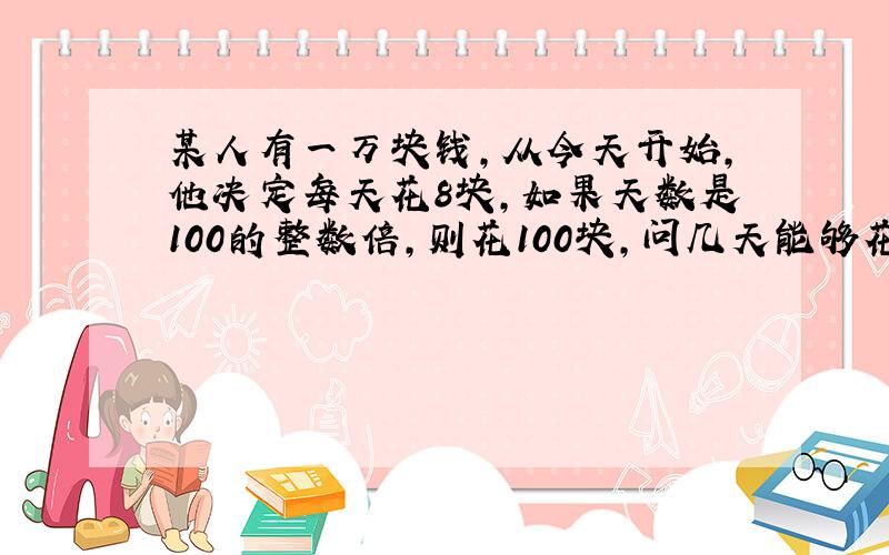 某人有一万块钱,从今天开始,他决定每天花8块,如果天数是100的整数倍,则花100块,问几天能够花完?