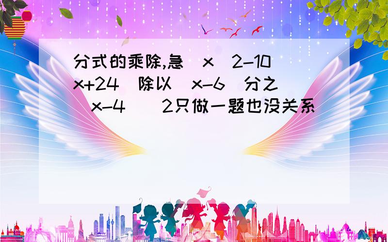 分式的乘除,急(x^2-10x+24)除以(x-6)分之(x-4)^2只做一题也没关系