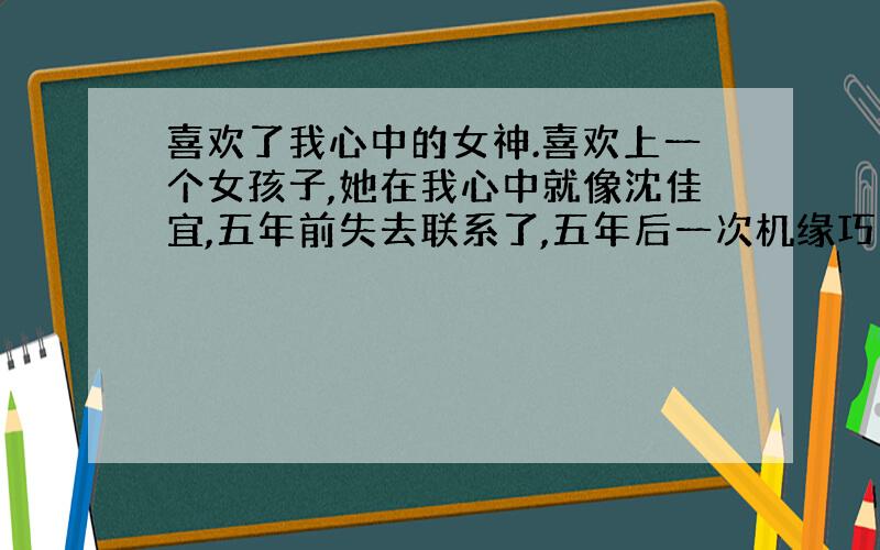 喜欢了我心中的女神.喜欢上一个女孩子,她在我心中就像沈佳宜,五年前失去联系了,五年后一次机缘巧合我们再见面了,那晚表白了