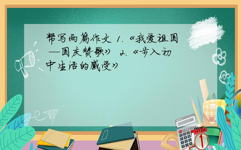 帮写两篇作文 1.《我爱祖国 —国庆赞歌》 2.《步入初中生活的感受》