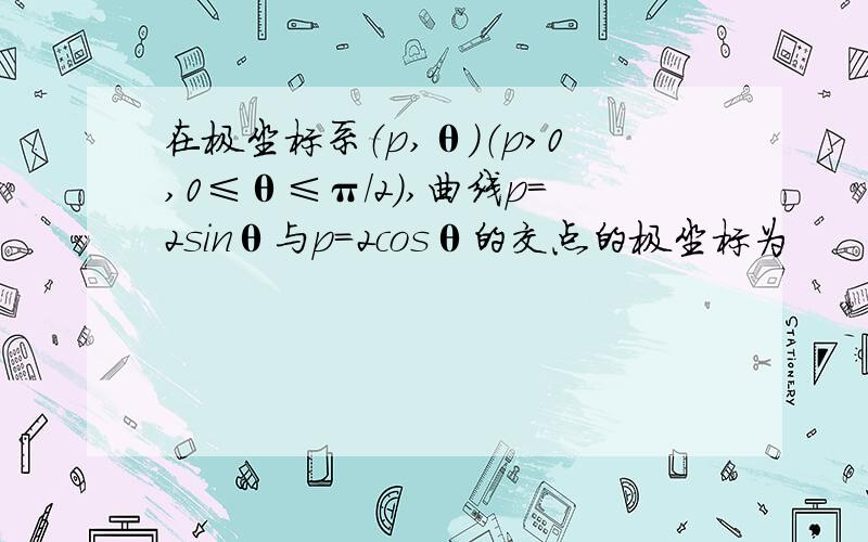 在极坐标系（p,θ）（p＞0,0≤θ≤π/2）,曲线p=2sinθ与p=2cosθ的交点的极坐标为