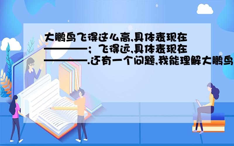 大鹏鸟飞得这么高,具体表现在————；飞得远,具体表现在————.还有一个问题,我能理解大鹏鸟要飞