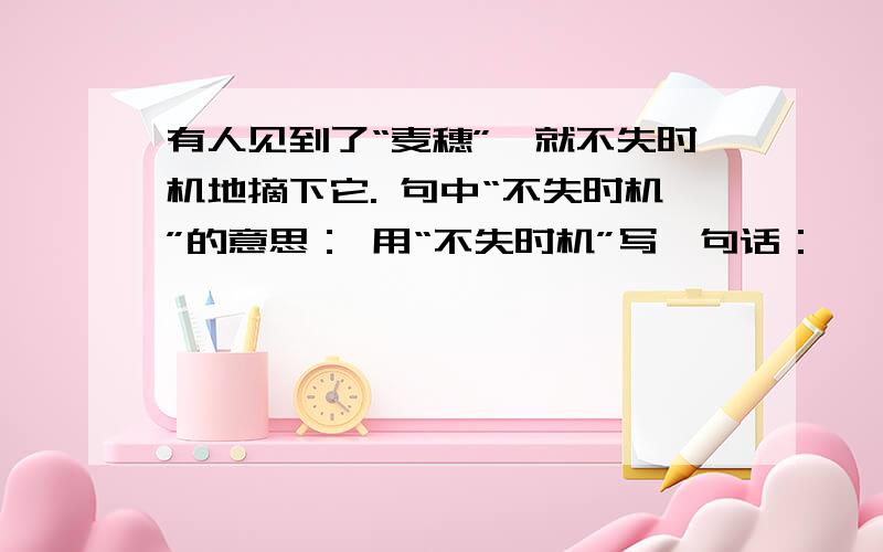 有人见到了“麦穗”,就不失时机地摘下它. 句中“不失时机”的意思： 用“不失时机”写一句话：