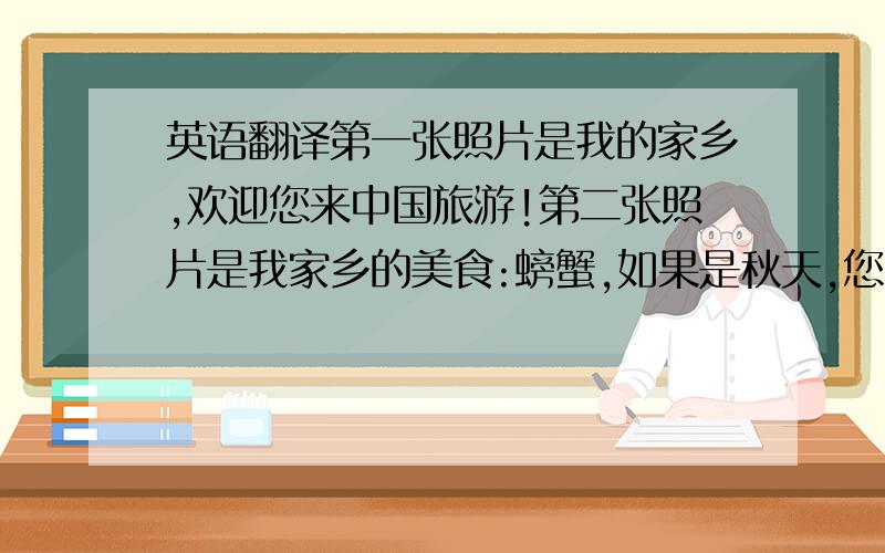 英语翻译第一张照片是我的家乡,欢迎您来中国旅游!第二张照片是我家乡的美食:螃蟹,如果是秋天,您就能品尝到了!