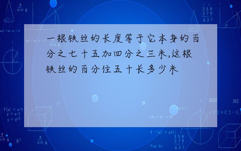 一根铁丝的长度等于它本身的百分之七十五加四分之三米,这根铁丝的百分住五十长多少米