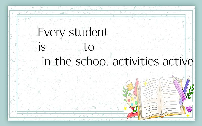 Every student is____to______ in the school activities active