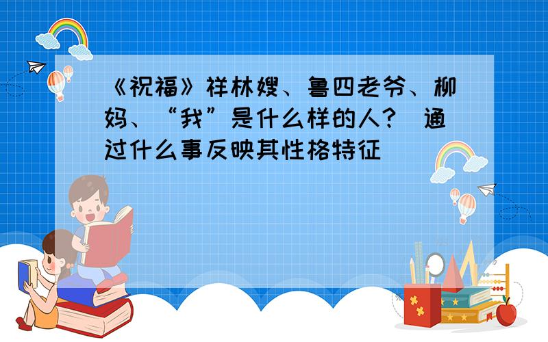 《祝福》祥林嫂、鲁四老爷、柳妈、“我”是什么样的人?(通过什么事反映其性格特征