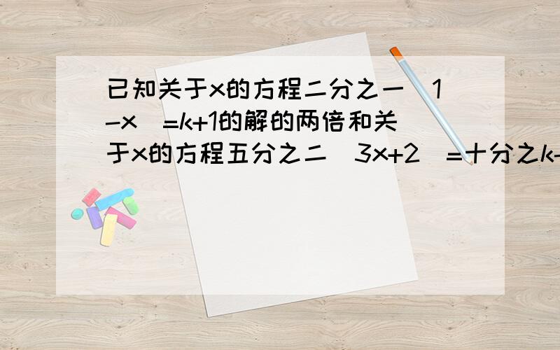 已知关于x的方程二分之一（1-x）=k+1的解的两倍和关于x的方程五分之二（3x+2）=十分之k-二分之三（x-1）的解