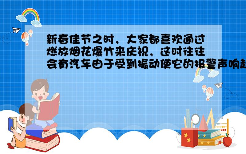 新春佳节之时，大家都喜欢通过燃放烟花爆竹来庆祝，这时往往会有汽车由于受到振动使它的报警声响起，产生这一现象的原因就是声音