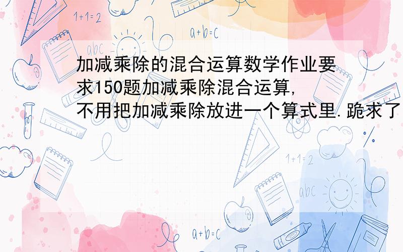 加减乘除的混合运算数学作业要求150题加减乘除混合运算,不用把加减乘除放进一个算式里.跪求了为了我的前途快啊啊只有六天给