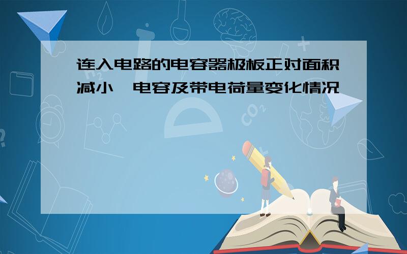 连入电路的电容器极板正对面积减小,电容及带电荷量变化情况