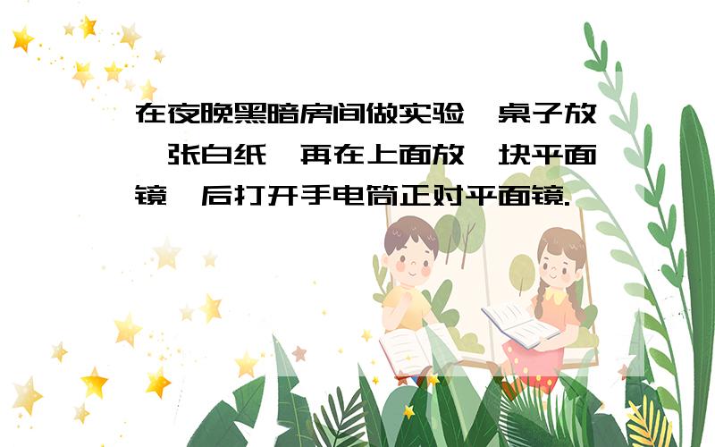 在夜晚黑暗房间做实验,桌子放一张白纸,再在上面放一块平面镜,后打开手电筒正对平面镜.