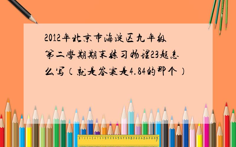 2012年北京市海淀区九年级第二学期期末练习物理23题怎么写（就是答案是4.84的那个）