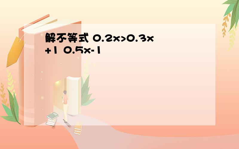 解不等式 0.2x>0.3x+1 0.5x-1