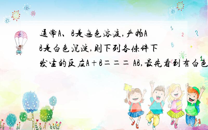 通常A、B是无色溶液,产物AB是白色沉淀,则下列各条件下发生的反应A+B＝＝＝ AB,最先看到有白色沉淀生成的是（ ）