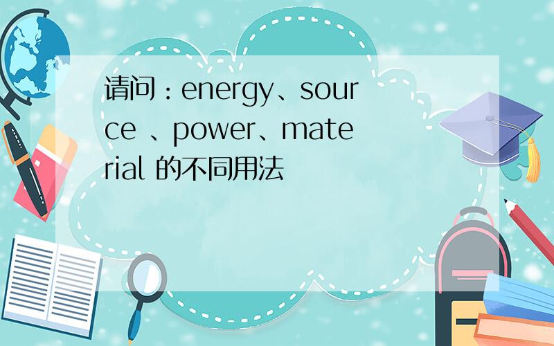 请问：energy、source 、power、material 的不同用法