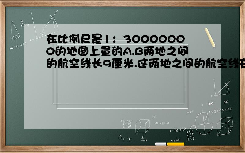 在比例尺是1：30000000的地图上量的A.B两地之间的航空线长9厘米.这两地之间的航空线在比例尺是1；2500000