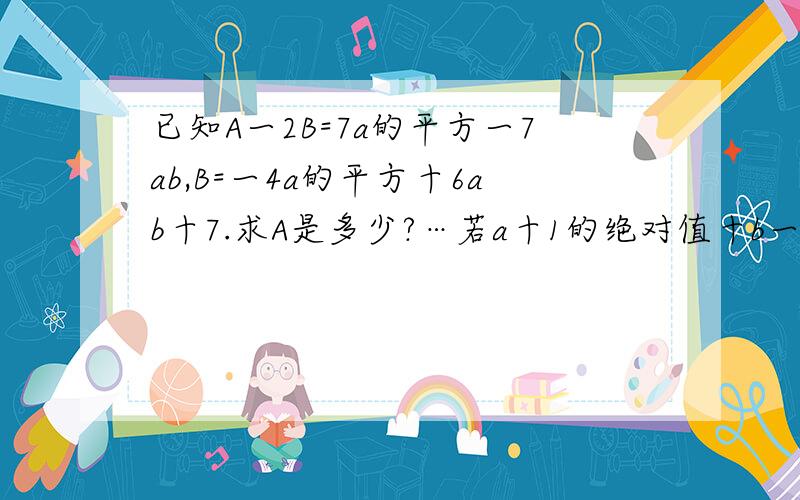 已知A一2B=7a的平方一7ab,B=一4a的平方十6ab十7.求A是多少?…若a十1的绝对值十b一2的和的平方=0,求