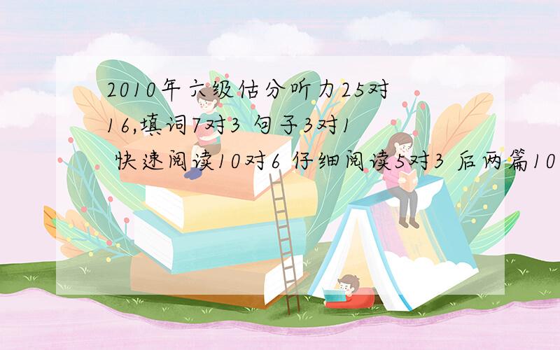 2010年六级估分听力25对16,填词7对3 句子3对1 快速阅读10对6 仔细阅读5对3 后两篇10对6 完形填空20