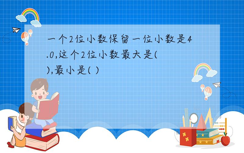 一个2位小数保留一位小数是4.0,这个2位小数最大是( ),最小是( )