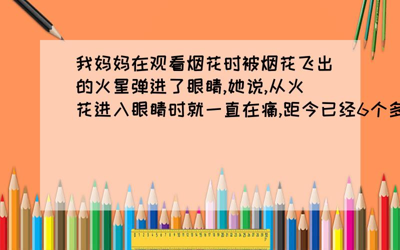 我妈妈在观看烟花时被烟花飞出的火星弹进了眼睛,她说,从火花进入眼睛时就一直在痛,距今已经6个多小时了