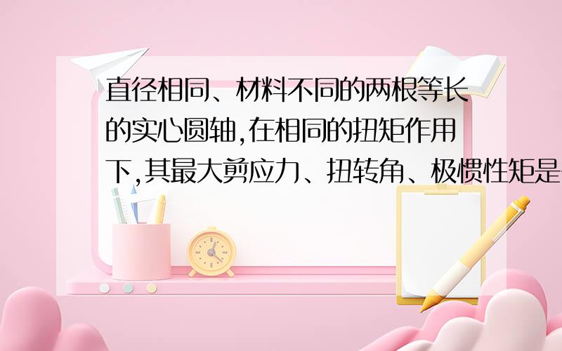 直径相同、材料不同的两根等长的实心圆轴,在相同的扭矩作用下,其最大剪应力、扭转角、极惯性矩是否相同?