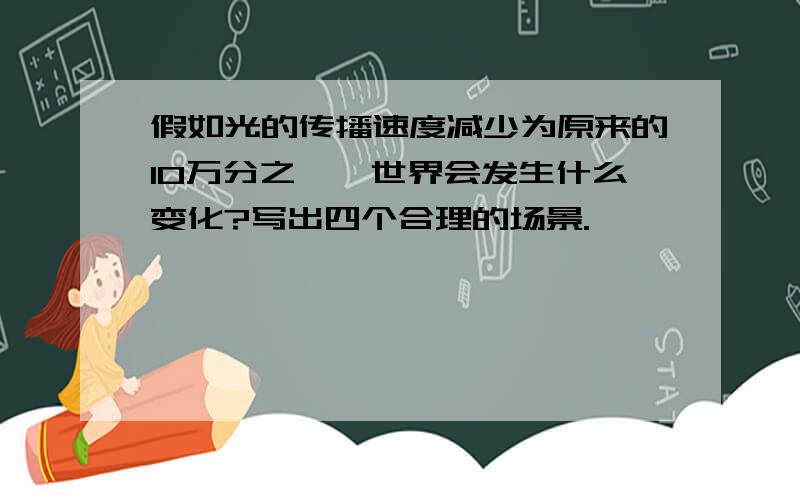 假如光的传播速度减少为原来的10万分之一,世界会发生什么变化?写出四个合理的场景.