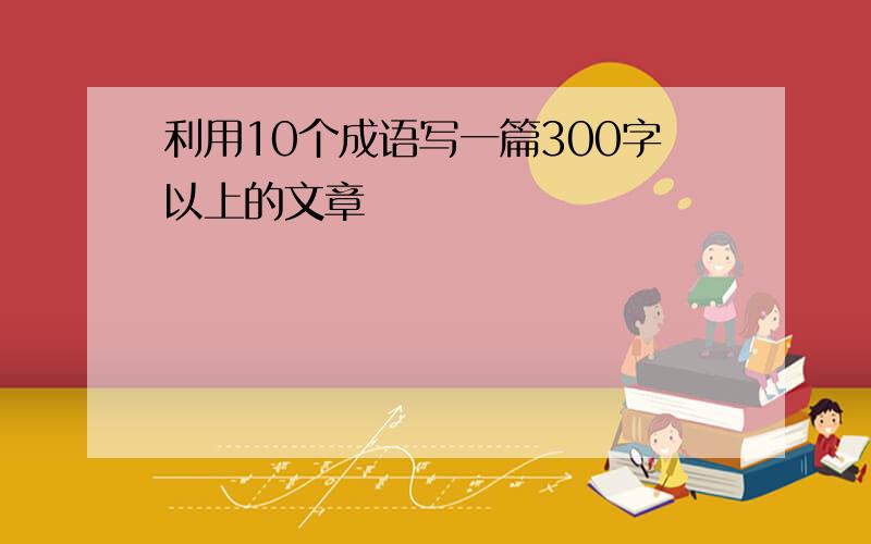 利用10个成语写一篇300字以上的文章