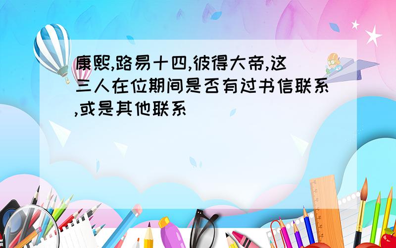 康熙,路易十四,彼得大帝,这三人在位期间是否有过书信联系,或是其他联系