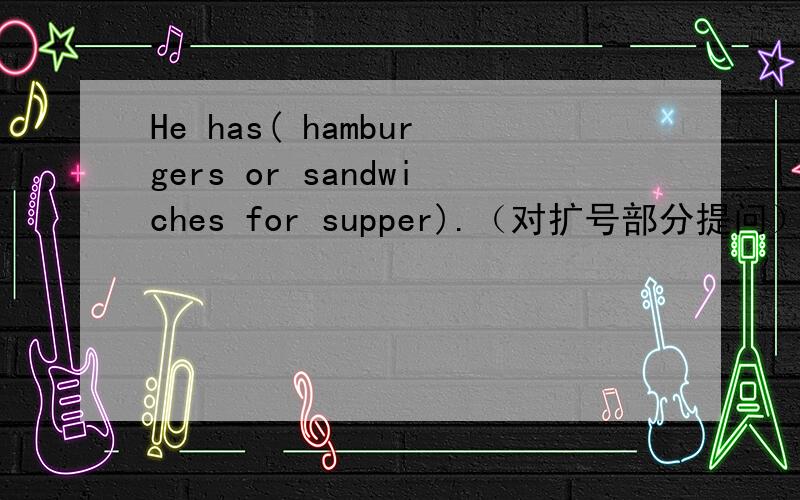 He has( hamburgers or sandwiches for supper).（对扩号部分提问）