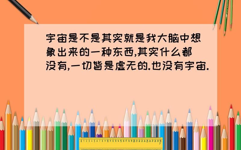 宇宙是不是其实就是我大脑中想象出来的一种东西,其实什么都没有,一切皆是虚无的.也没有宇宙.