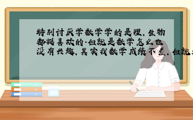 特别讨厌学数学学的是理,生物都挺喜欢的.但就是数学怎么也没有兴趣,其实我数学成绩不差,但就是一上数学就特痛苦,这样下去我