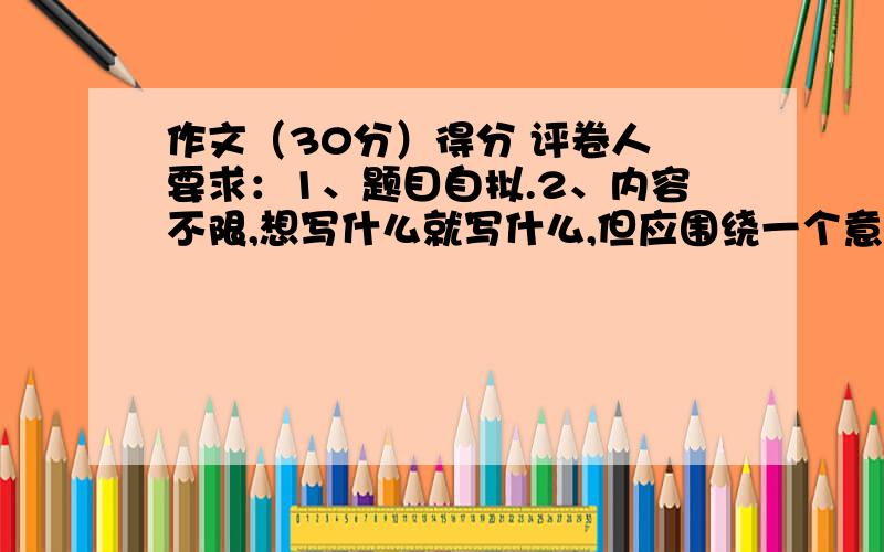 作文（30分）得分 评卷人 要求：1、题目自拟.2、内容不限,想写什么就写什么,但应围绕一个意思来写.3、写出真情实感,