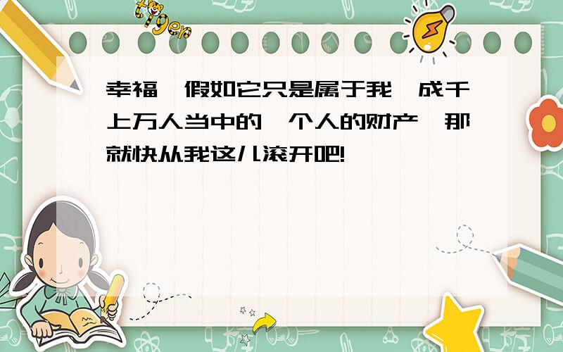 幸福,假如它只是属于我,成千上万人当中的一个人的财产,那就快从我这儿滚开吧!