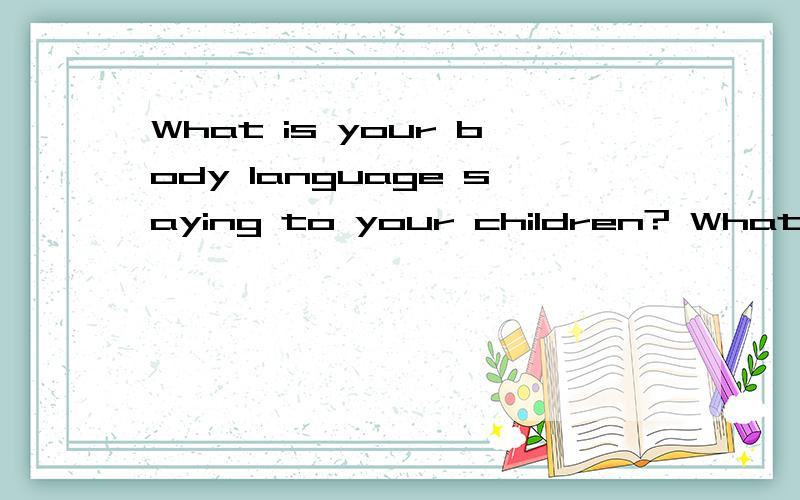 What is your body language saying to your children? What is