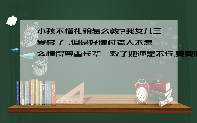 小孩不懂礼貌怎么教?我女儿三岁多了 .但是好像对老人不怎么懂得尊重长辈,教了她还是不行.要耍脾气的时候就说什么也听不进去