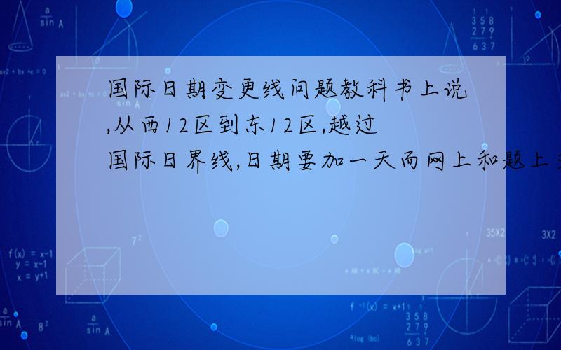 国际日期变更线问题教科书上说,从西12区到东12区,越过国际日界线,日期要加一天而网上和题上又说：从东向西越过这条界线时