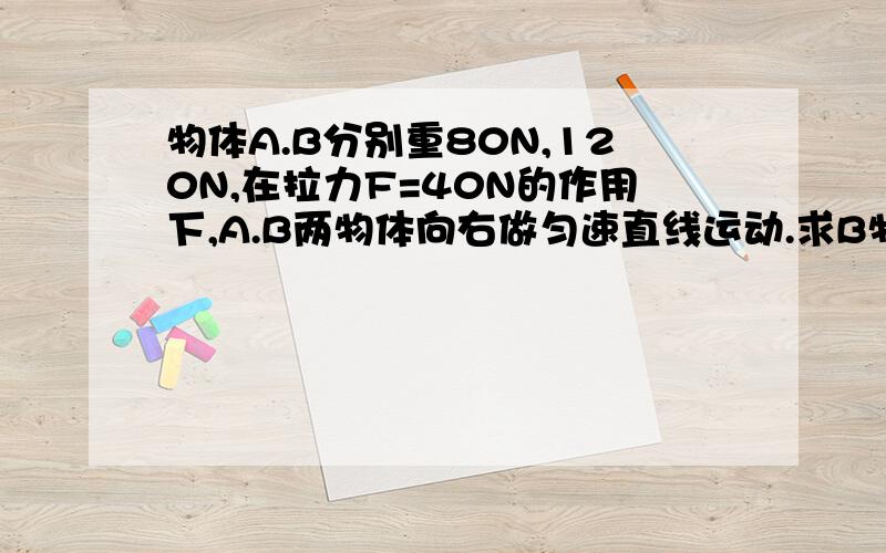 物体A.B分别重80N,120N,在拉力F=40N的作用下,A.B两物体向右做匀速直线运动.求B物体受到地面的摩擦力多