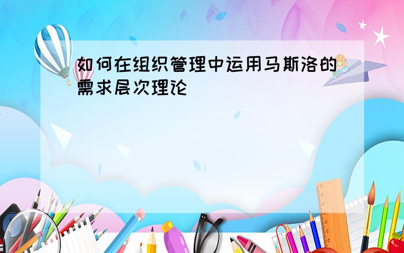 如何在组织管理中运用马斯洛的需求层次理论