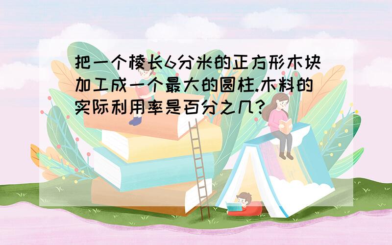 把一个棱长6分米的正方形木块加工成一个最大的圆柱.木料的实际利用率是百分之几?