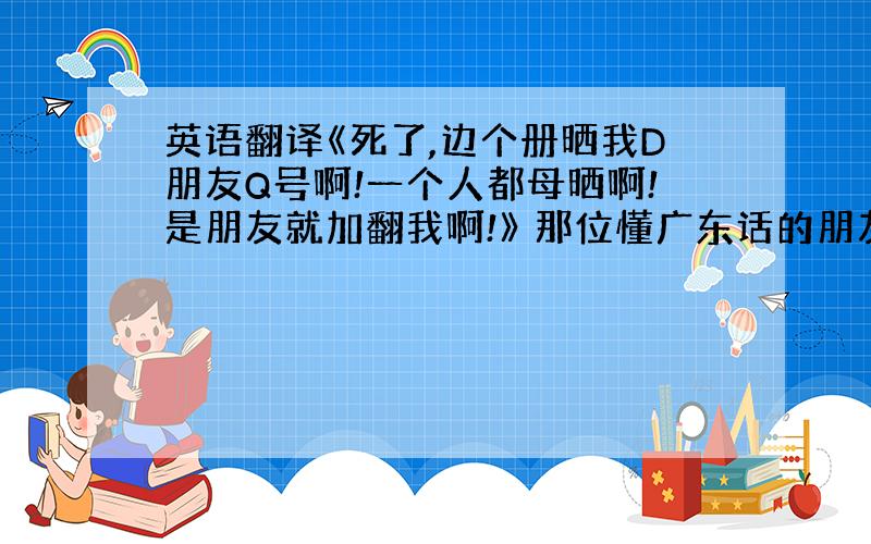 英语翻译《死了,边个册晒我D朋友Q号啊!一个人都母晒啊!是朋友就加翻我啊!》 那位懂广东话的朋友帮我翻译下这句话事什么意