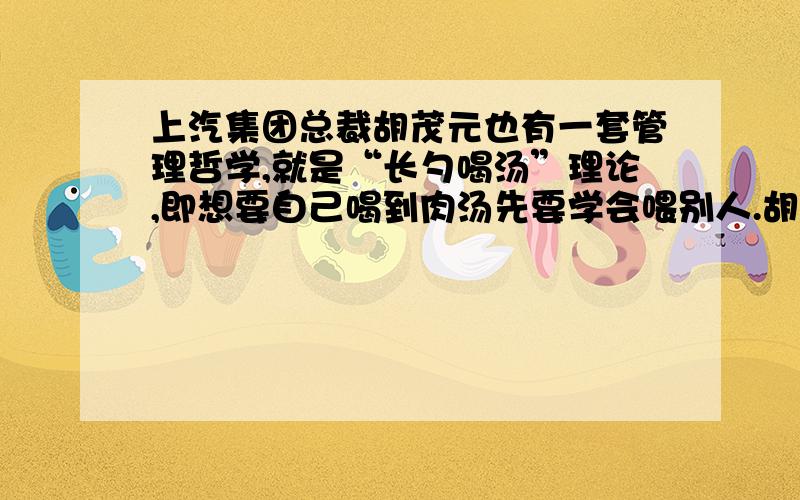 上汽集团总裁胡茂元也有一套管理哲学,就是“长勺喝汤”理论,即想要自己喝到肉汤先要学会喂别人.胡茂元能够如此为别人着想,难