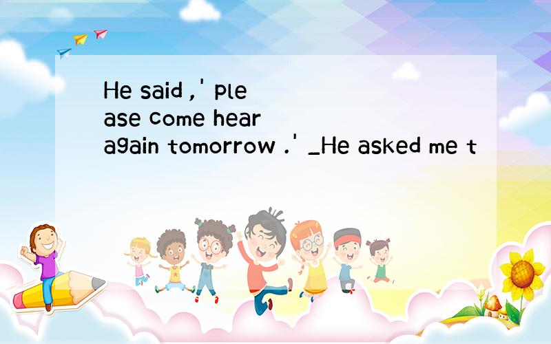 He said ,' please come hear again tomorrow .' _He asked me t