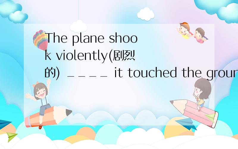 The plane shook violently(剧烈的) ____ it touched the ground an