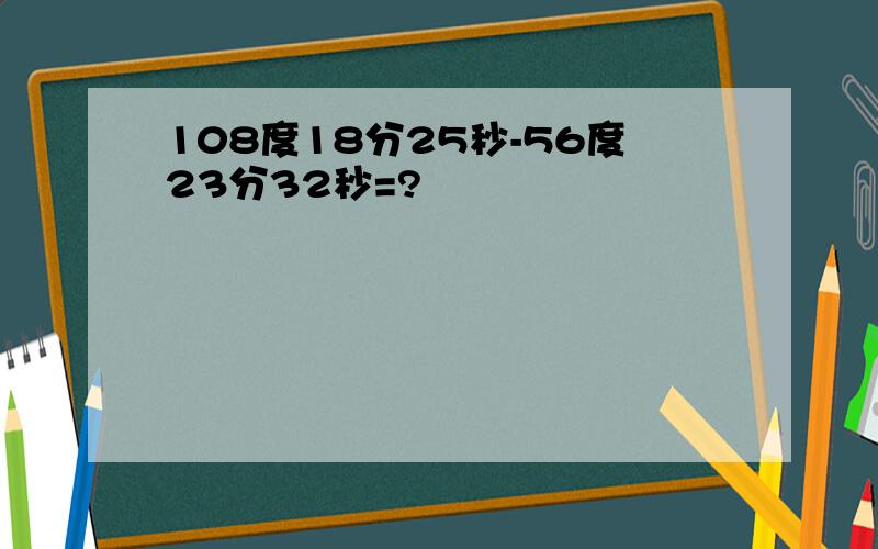 108度18分25秒-56度23分32秒=?