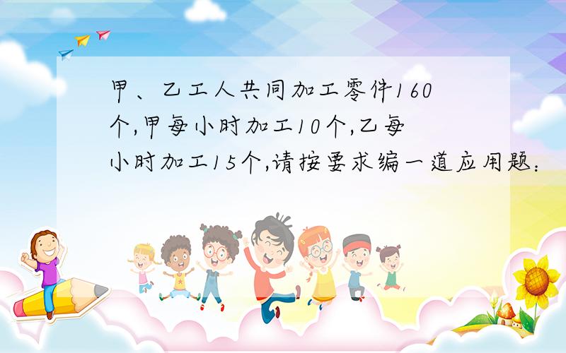 甲、乙工人共同加工零件160个,甲每小时加工10个,乙每小时加工15个,请按要求编一道应用题：