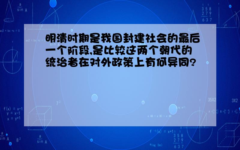 明清时期是我国封建社会的最后一个阶段,是比较这两个朝代的统治者在对外政策上有何异同?