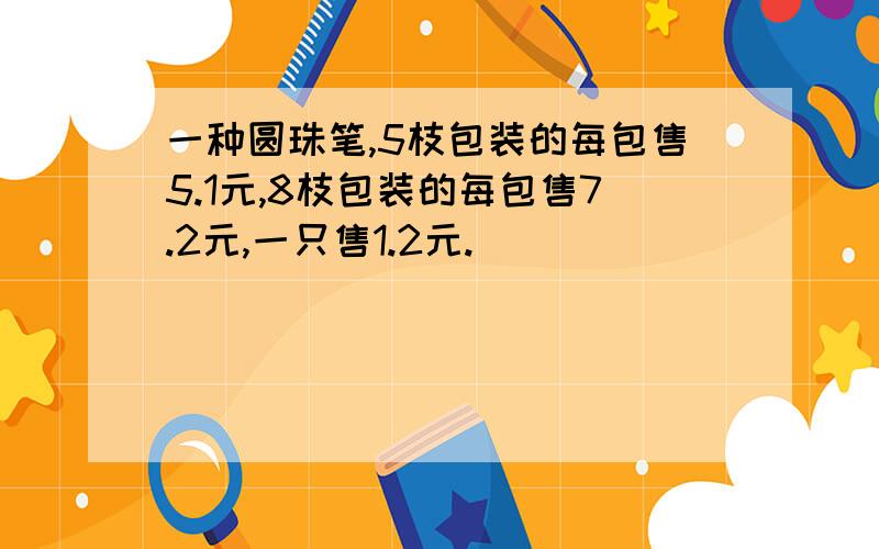 一种圆珠笔,5枝包装的每包售5.1元,8枝包装的每包售7.2元,一只售1.2元.