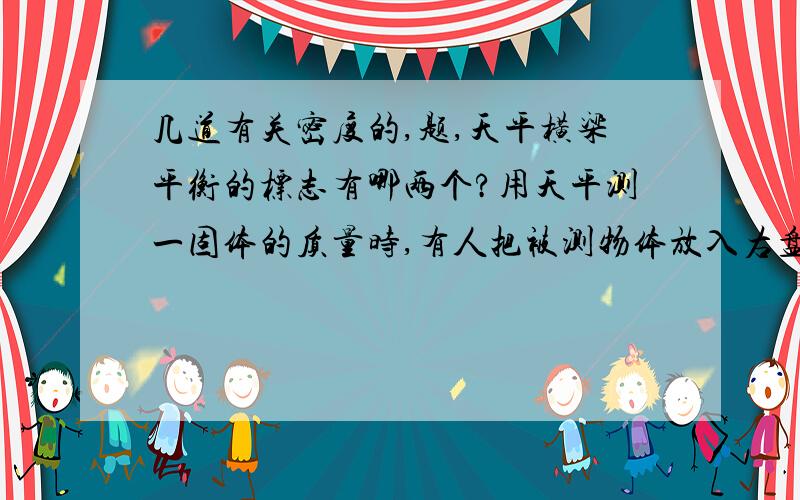 几道有关密度的,题,天平横梁平衡的标志有哪两个?用天平测一固体的质量时,有人把被测物体放入右盘,数据为326.5克,该物