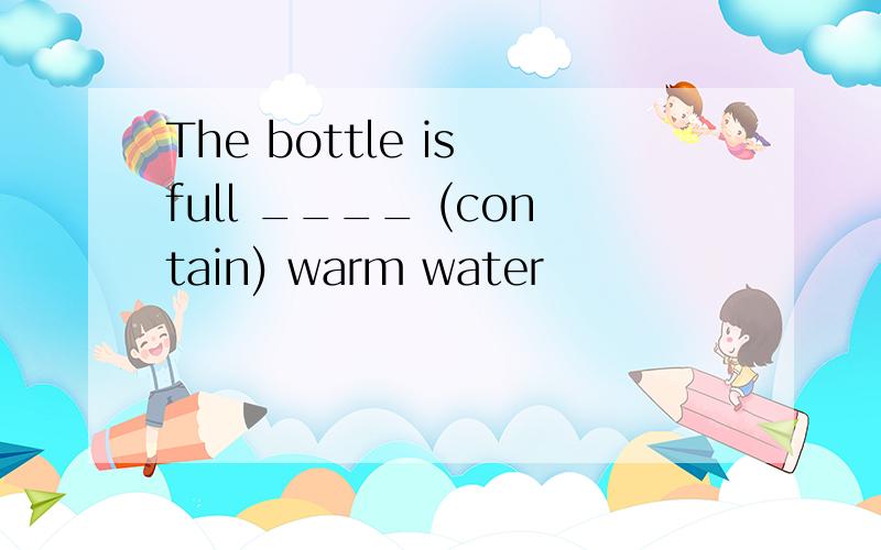 The bottle is full ____ (contain) warm water